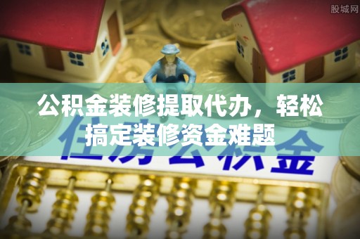 江川公积金装修提取代办，轻松搞定装修资金难题