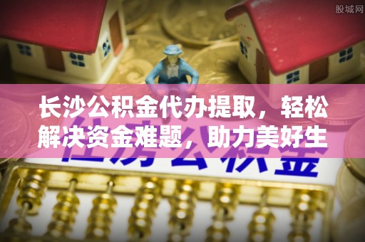 江川长沙公积金代办提取，轻松解决资金难题，助力美好生活