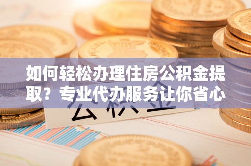 江川如何轻松办理住房公积金提取？专业代办服务让你省心无忧