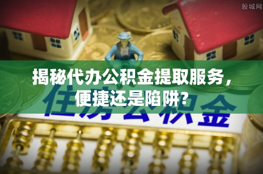 江川揭秘代办公积金提取服务，便捷还是陷阱？