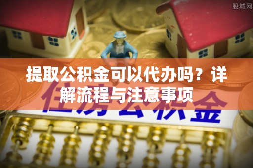 江川提取公积金可以代办吗？详解流程与注意事项