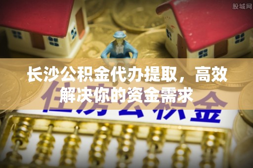 江川长沙公积金代办提取，高效解决你的资金需求