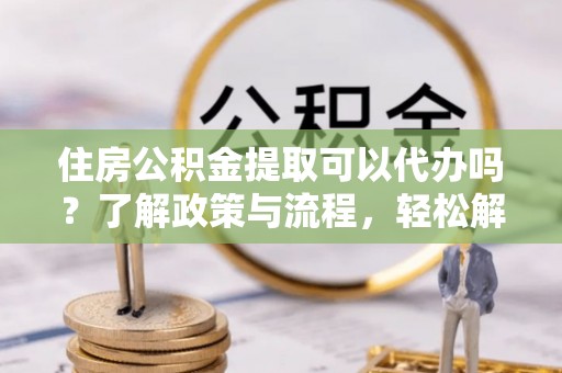 江川住房公积金提取可以代办吗？了解政策与流程，轻松解决疑惑