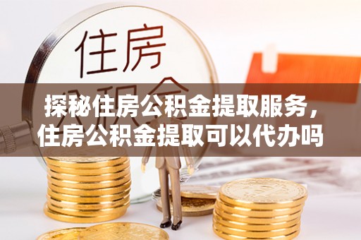 江川探秘住房公积金提取服务，住房公积金提取可以代办吗的全方位解析