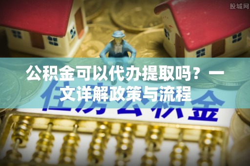 江川公积金可以代办提取吗？一文详解政策与流程